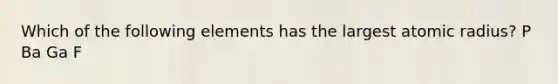 Which of the following elements has the largest atomic radius? P Ba Ga F