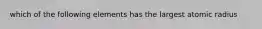 which of the following elements has the largest atomic radius