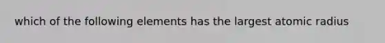 which of the following elements has the largest atomic radius