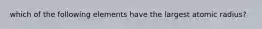 which of the following elements have the largest atomic radius?