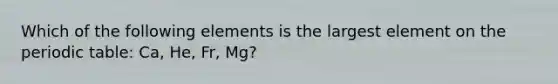 Which of the following elements is the largest element on the periodic table: Ca, He, Fr, Mg?