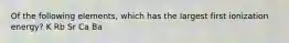 Of the following elements, which has the largest first ionization energy? K Rb Sr Ca Ba