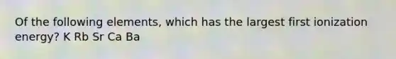 Of the following elements, which has the largest first ionization energy? K Rb Sr Ca Ba