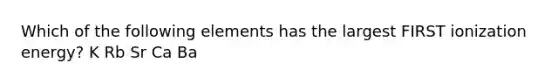 Which of the following elements has the largest FIRST ionization energy? K Rb Sr Ca Ba