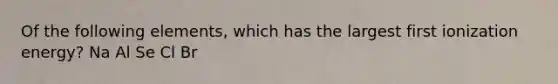 Of the following elements, which has the largest first ionization energy? Na Al Se Cl Br