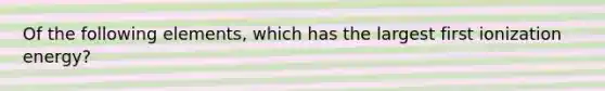 Of the following elements, which has the largest first ionization energy?