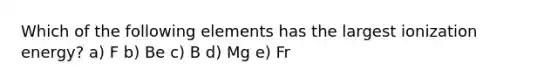 Which of the following elements has the largest ionization energy? a) F b) Be c) B d) Mg e) Fr