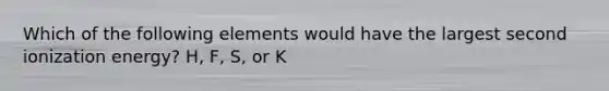 Which of the following elements would have the largest second ionization energy? H, F, S, or K