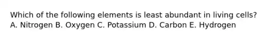 Which of the following elements is least abundant in living cells? A. Nitrogen B. Oxygen C. Potassium D. Carbon E. Hydrogen