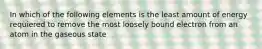 In which of the following elements is the least amount of energy requiered to remove the most loosely bound electron from an atom in the gaseous state