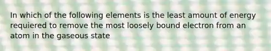 In which of the following elements is the least amount of energy requiered to remove the most loosely bound electron from an atom in the gaseous state