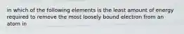 in which of the following elements is the least amount of energy required to remove the most loosely bound electron from an atom in