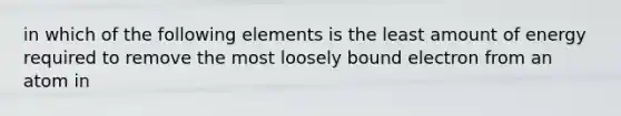 in which of the following elements is the least amount of energy required to remove the most loosely bound electron from an atom in