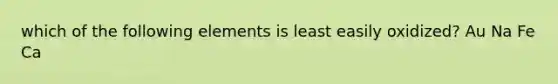 which of the following elements is least easily oxidized? Au Na Fe Ca