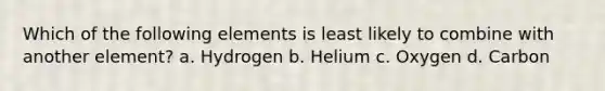 Which of the following elements is least likely to combine with another element? a. Hydrogen b. Helium c. Oxygen d. Carbon