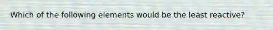 Which of the following elements would be the least reactive?