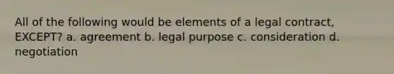 All of the following would be elements of a legal contract, EXCEPT? a. agreement b. legal purpose c. consideration d. negotiation