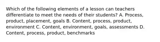 Which of the following elements of a lesson can teachers differentiate to meet the needs of their students? A. Process, product, placement, goals B. Content, process, product, environment C. Content, environment, goals, assessments D. Content, process, product, benchmarks