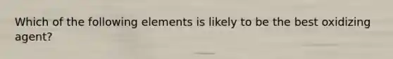Which of the following elements is likely to be the best oxidizing agent?