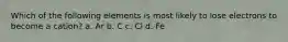 Which of the following elements is most likely to lose electrons to become a cation? a. Ar b. C c. Cl d. Fe