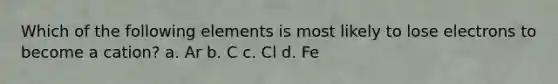 Which of the following elements is most likely to lose electrons to become a cation? a. Ar b. C c. Cl d. Fe