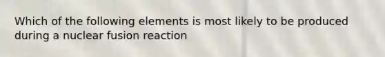 Which of the following elements is most likely to be produced during a nuclear fusion reaction