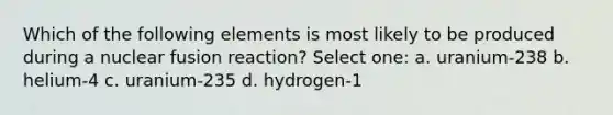 Which of the following elements is most likely to be produced during a nuclear fusion reaction? Select one: a. uranium-238 b. helium-4 c. uranium-235 d. hydrogen-1