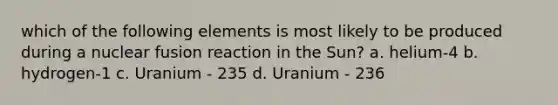 which of the following elements is most likely to be produced during a nuclear fusion reaction in the Sun? a. helium-4 b. hydrogen-1 c. Uranium - 235 d. Uranium - 236