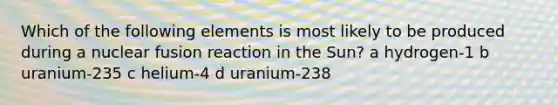 Which of the following elements is most likely to be produced during a nuclear fusion reaction in the Sun? a hydrogen-1 b uranium-235 c helium-4 d uranium-238