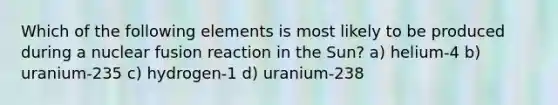 Which of the following elements is most likely to be produced during a nuclear fusion reaction in the Sun? a) helium-4 b) uranium-235 c) hydrogen-1 d) uranium-238