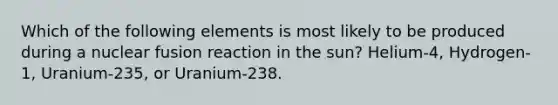 Which of the following elements is most likely to be produced during a nuclear fusion reaction in the sun? Helium-4, Hydrogen-1, Uranium-235, or Uranium-238.