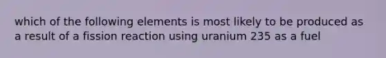 which of the following elements is most likely to be produced as a result of a fission reaction using uranium 235 as a fuel