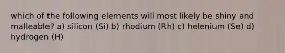 which of the following elements will most likely be shiny and malleable? a) silicon (Si) b) rhodium (Rh) c) helenium (Se) d) hydrogen (H)