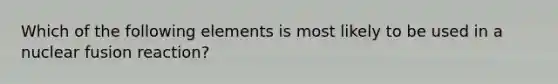 Which of the following elements is most likely to be used in a nuclear fusion reaction?
