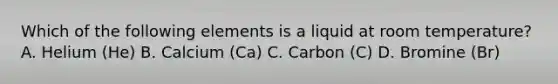 Which of the following elements is a liquid at room temperature? A. Helium (He) B. Calcium (Ca) C. Carbon (C) D. Bromine (Br)