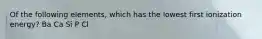 Of the following elements, which has the lowest first ionization energy? Ba Ca Si P Cl