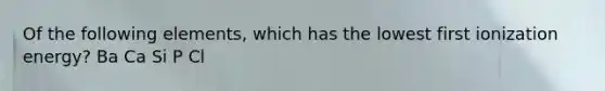 Of the following elements, which has the lowest first ionization energy? Ba Ca Si P Cl