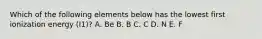 Which of the following elements below has the lowest first ionization energy (I1)? A. Be B. B C. C D. N E. F