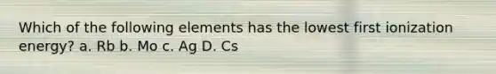 Which of the following elements has the lowest first ionization energy? a. Rb b. Mo c. Ag D. Cs