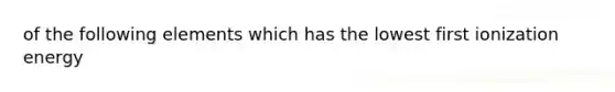 of the following elements which has the lowest first ionization energy