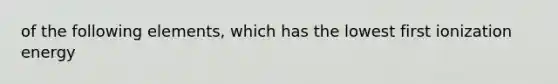 of the following elements, which has the lowest first ionization energy