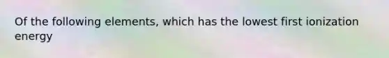 Of the following elements, which has the lowest first ionization energy