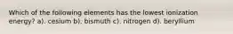 Which of the following elements has the lowest ionization energy? a). cesium b). bismuth c). nitrogen d). beryllium