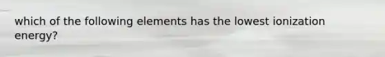 which of the following elements has the lowest ionization energy?
