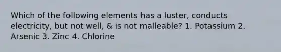 Which of the following elements has a luster, conducts electricity, but not well, & is not malleable? 1. Potassium 2. Arsenic 3. Zinc 4. Chlorine