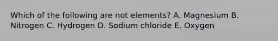 Which of the following are not elements? A. Magnesium B. Nitrogen C. Hydrogen D. Sodium chloride E. Oxygen