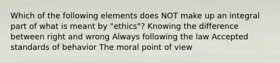 Which of the following elements does NOT make up an integral part of what is meant by "ethics"? Knowing the difference between right and wrong Always following the law Accepted standards of behavior The moral point of view