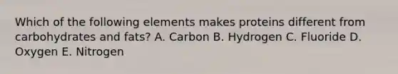 Which of the following elements makes proteins different from carbohydrates and fats? A. Carbon B. Hydrogen C. Fluoride D. Oxygen E. Nitrogen