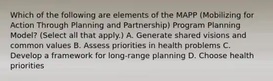 Which of the following are elements of the MAPP (Mobilizing for Action Through Planning and Partnership) Program Planning Model? (Select all that apply.) A. Generate shared visions and common values B. Assess priorities in health problems C. Develop a framework for long-range planning D. Choose health priorities