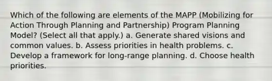 Which of the following are elements of the MAPP (Mobilizing for Action Through Planning and Partnership) Program Planning Model? (Select all that apply.) a. Generate shared visions and common values. b. Assess priorities in health problems. c. Develop a framework for long-range planning. d. Choose health priorities.